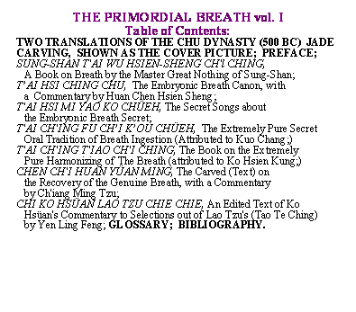 Text Box: THE PRIMORDIAL BREATH vol. I

Table of Contents:

TWO TRANSLATIONS OF THE CHU DYNASTY (500 BC)  JADE CARVING,  SHOWN AS THE COVER PICTURE;  PREFACE; SUNG-SHAN T'AI WU HSIEN-SHENG CH'l CHING,                                               

   A Book on Breath by the Master Great Nothing of Sung-Shan;

TAI HSI CHING CHU,  The Embryonic Breath Canon, with 

   a  Commentary by Huan Chen Hsien Sheng;

T'AI HSI MI YAO KO CHEH, The Secret Songs about 

   the Embryonic Breath Secret;

T'AI CH'ING FU CHI KOU CHEH,  The Extremely Pure Secret  

   Oral Tradition of Breath Ingestion (Attributed to Kuo Chang;)

T'AI CH'ING T'IAO CH'I CHING, The Book on the Extremely  

   Pure Harmonizing of The Breath (attributed to Ko Hsien Kung;)

CHEN CH'I HUAN YAN MING, The Carved (Text) on 

   the Recovery of the Genuine Breath, with a Commentary 

   by Ch'iang Ming Tzu;  

CHI KO HSAN LAO TZU CHIE CHIE, An Edited Text of Ko  

   Hsan's Commentary to Selections out of Lao Tzu's (Tao Te Ching) 

   by Yen Ling Feng; GLOSSARY;  BIBLIOGRAPHY.            