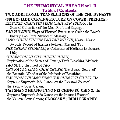 Text Box: THE PRIMORDIAL BREATH vol. II

Table of Contents:

TWO ADDITIONAL TRANSLATIONS OF THE CHU DYNASTY (500 BC) JADE CARVING PICTURE ON COVER; PREFACE;                           

SELECTED CHAPTERS FROM CHIH YEN TSUNG, The  

     General Collection of the Most Profound Sayings;

TAO YIN SHIH, Ways of Physical Exercise to Guide the Breath 

     Energy, Lao Tzu's Method of Massage;

LING CHIEN TZU YIN TAO TZU WU CHI, Master Magic  

     Sword's Record of Exercise between Tzu and Wu;

SHE SHENG TSUAN LU, A Collection of Methods to Nourish 

     Life;

CHUANG CHOU CH'I CHEH CHIEH,   

  Explanation of the Secret of Chuang Tzu's Breathing Method;

TAO SHU , The Pivot of TAO 

CH'I FA YAO MIAO CHIH CHEH, The Utmost Secret of 

  the Essential Wonder of the Methods of Breathing;

T'AI SHANG HUANG T'ING WAI CHING Y CHING, The 

  Supreme Superior's Jade Canon on the External View of 

  the Yellow Court Canon;

T'AI SHANG HUANG T'ING NEI CHING Y CHING, The 

  Supreme Superior's Jade Canon on the Internal View of 

  the Yellow Court Canon; GLOSSARY;  BIBLIOGRAPHY.
